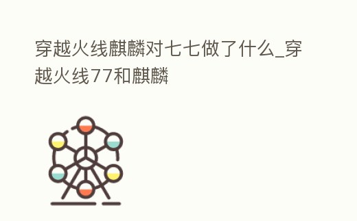 穿越火線麒麟對七七做了什么_穿越火線77和麒麟