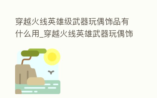 穿越火線英雄級武器玩偶飾品有什么用_穿越火線英雄武器玩偶飾品箱子怎么搞到的