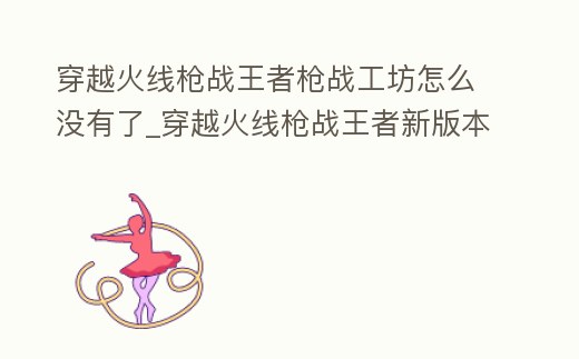 穿越火線槍戰(zhàn)王者槍戰(zhàn)工坊怎么沒有了_穿越火線槍戰(zhàn)王者新版本槍戰(zhàn)工坊在哪