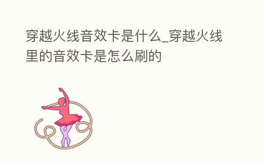 穿越火線音效卡是什么_穿越火線里的音效卡是怎么刷的