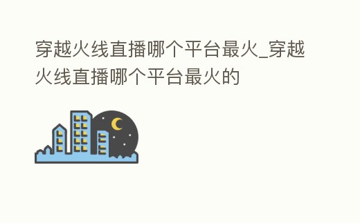 穿越火線直播哪個(gè)平臺(tái)最火_穿越火線直播哪個(gè)平臺(tái)最火的