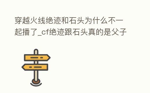 穿越火線絕跡和石頭為什么不一起播了_cf絕跡跟石頭真的是父子嗎