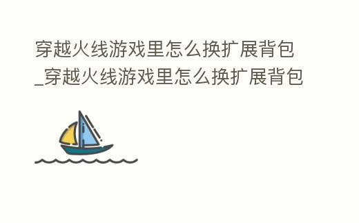 穿越火線(xiàn)游戲里怎么換擴(kuò)展背包_穿越火線(xiàn)游戲里怎么換擴(kuò)展背包的