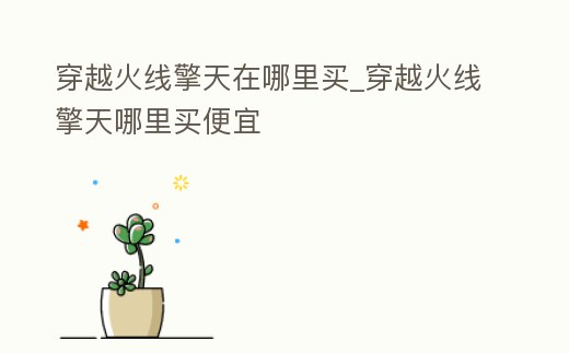 穿越火線擎天在哪里買_穿越火線擎天哪里買便宜