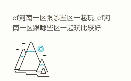 cf河南一區跟哪些區一起玩_cf河南一區跟哪些區一起玩比較好