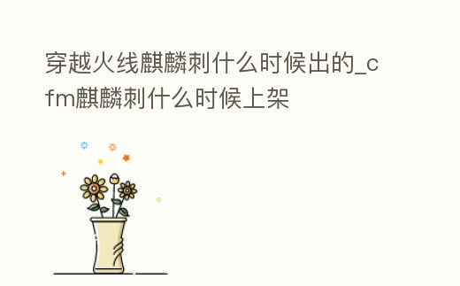 穿越火線麒麟刺什么時候出的_cfm麒麟刺什么時候上架