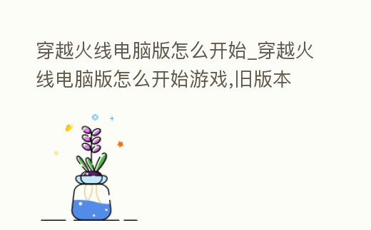 穿越火線電腦版怎么開始_穿越火線電腦版怎么開始游戲,舊版本