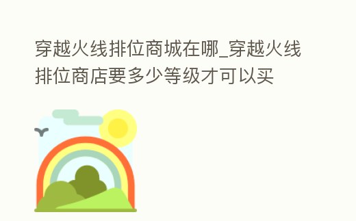 穿越火線排位商城在哪_穿越火線排位商店要多少等級才可以買