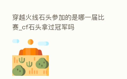 穿越火線石頭參加的是哪一屆比賽_cf石頭拿過冠軍嗎
