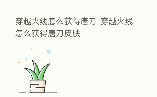 穿越火線怎么獲得唐刀_穿越火線怎么獲得唐刀皮膚