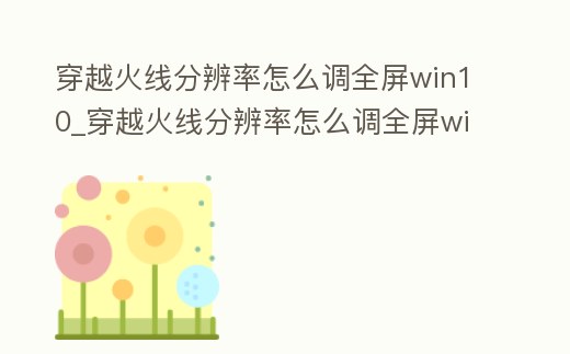 穿越火線分辨率怎么調全屏win10_穿越火線分辨率怎么調全屏win11
