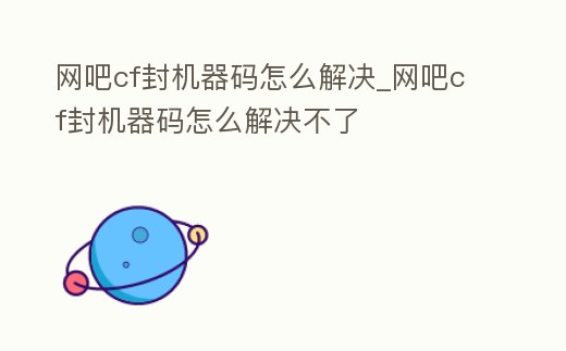 網吧cf封機器碼怎么解決_網吧cf封機器碼怎么解決不了