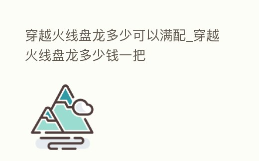 穿越火線盤龍多少可以滿配_穿越火線盤龍多少錢一把