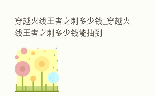 穿越火線王者之刺多少錢_穿越火線王者之刺多少錢能抽到