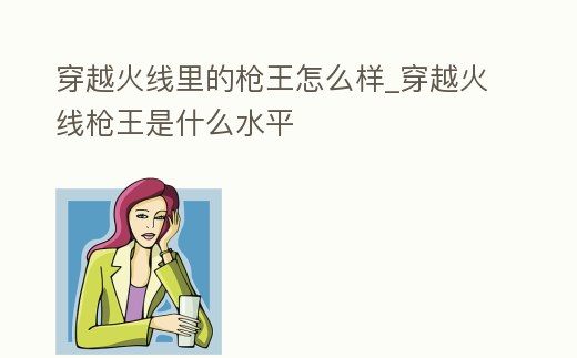 穿越火線里的槍王怎么樣_穿越火線槍王是什么水平