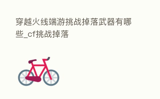 穿越火線端游挑戰掉落武器有哪些_cf挑戰掉落