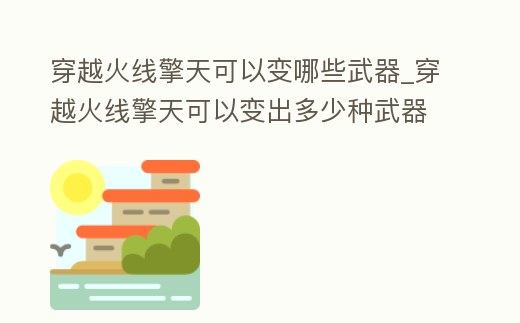 穿越火線擎天可以變哪些武器_穿越火線擎天可以變出多少種武器