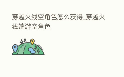 穿越火線空角色怎么獲得_穿越火線端游空角色