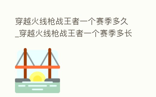 穿越火線槍戰王者一個賽季多久_穿越火線槍戰王者一個賽季多長時間