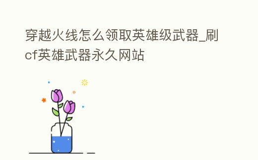 穿越火線怎么領取英雄級武器_刷cf英雄武器永久網站