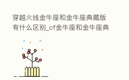 穿越火線金牛座和金牛座典藏版有什么區別_cf金牛座和金牛座典藏版有什么區別