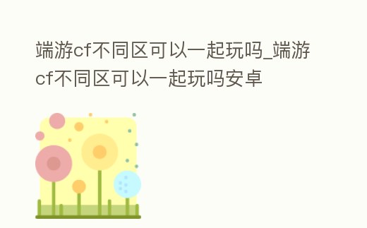 端游cf不同區可以一起玩嗎_端游cf不同區可以一起玩嗎安卓