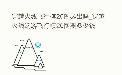 穿越火線飛行棋20圈必出嗎_穿越火線端游飛行棋20圈要多少錢