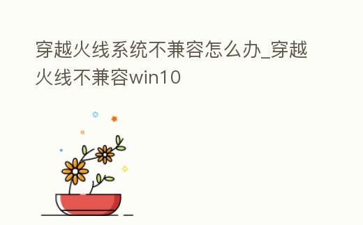 穿越火線系統不兼容怎么辦_穿越火線不兼容win10