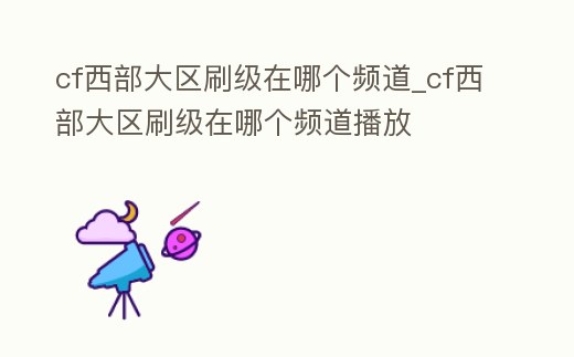 cf西部大區刷級在哪個頻道_cf西部大區刷級在哪個頻道播放