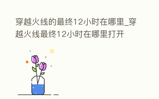 穿越火線的最終12小時(shí)在哪里_穿越火線最終12小時(shí)在哪里打開(kāi)