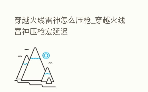 穿越火線雷神怎么壓槍_穿越火線雷神壓槍宏延遲