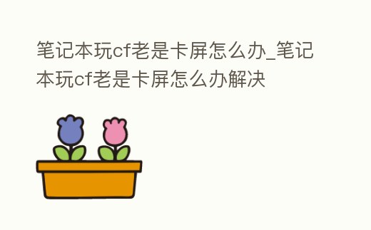 筆記本玩cf老是卡屏怎么辦_筆記本玩cf老是卡屏怎么辦解決