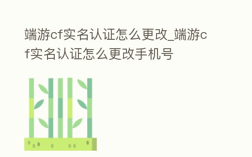 端游cf實名認證怎么更改_端游cf實名認證怎么更改手機號