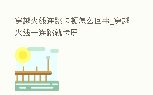 穿越火線連跳卡頓怎么回事_穿越火線一連跳就卡屏