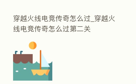穿越火線電競傳奇怎么過_穿越火線電競傳奇怎么過第二關