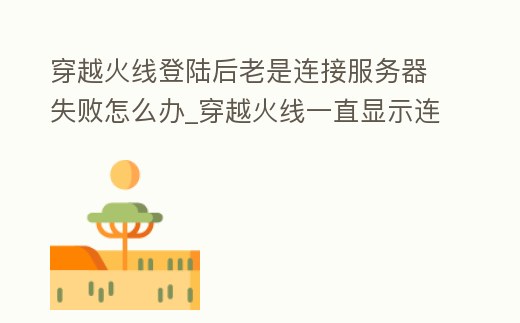 穿越火線登陸后老是連接服務器失敗怎么辦_穿越火線一直顯示連接服務器失敗怎么回事