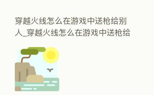 穿越火線怎么在游戲中送槍給別人_穿越火線怎么在游戲中送槍給別人用
