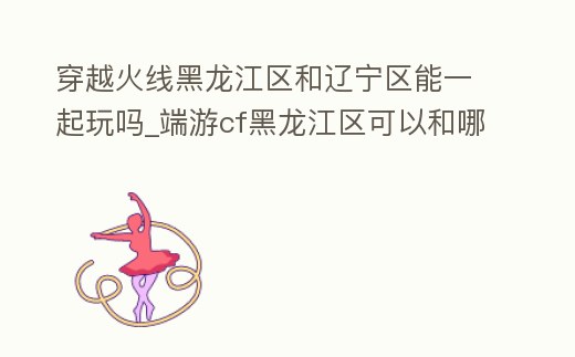 穿越火線黑龍江區(qū)和遼寧區(qū)能一起玩嗎_端游cf黑龍江區(qū)可以和哪個區(qū)一起玩
