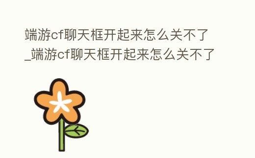 端游cf聊天框開起來怎么關不了_端游cf聊天框開起來怎么關不了聲音