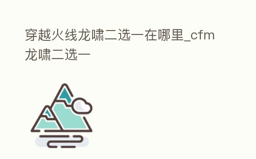 穿越火線(xiàn)龍嘯二選一在哪里_cfm龍嘯二選一