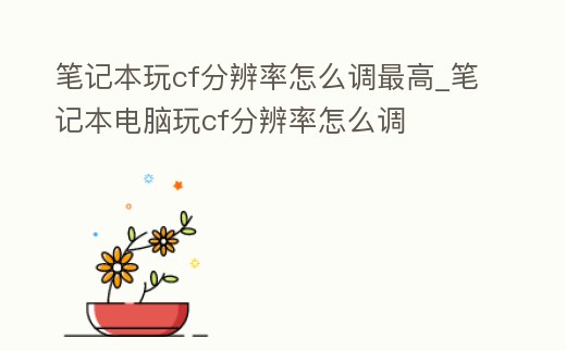 筆記本玩cf分辨率怎么調最高_筆記本電腦玩cf分辨率怎么調