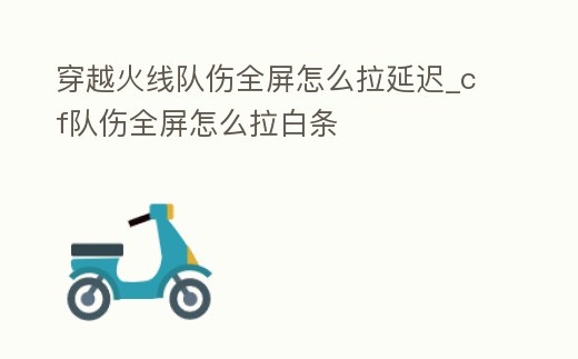 穿越火線隊傷全屏怎么拉延遲_cf隊傷全屏怎么拉白條