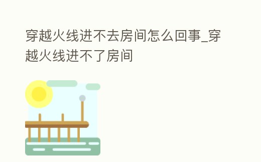 穿越火線進不去房間怎么回事_穿越火線進不了房間