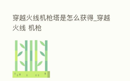 穿越火線機槍塔是怎么獲得_穿越火線 機槍