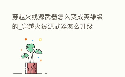 穿越火線源武器怎么變成英雄級的_穿越火線源武器怎么升級