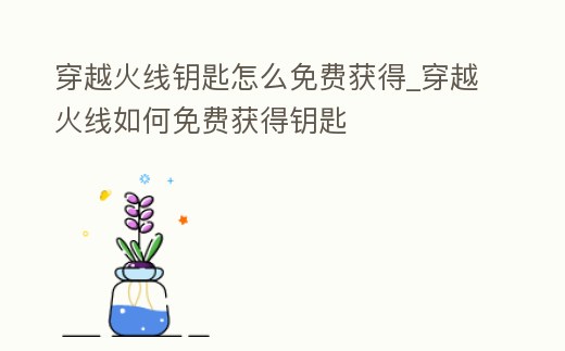 穿越火線鑰匙怎么免費獲得_穿越火線如何免費獲得鑰匙
