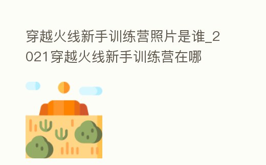 穿越火線新手訓(xùn)練營(yíng)照片是誰(shuí)_2021穿越火線新手訓(xùn)練營(yíng)在哪