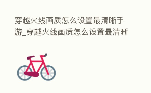 穿越火線畫質怎么設置最清晰手游_穿越火線畫質怎么設置最清晰手游模式