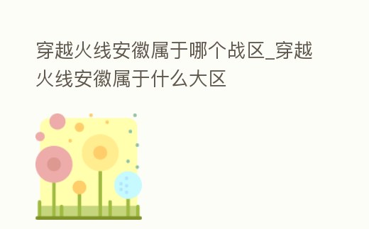 穿越火線安徽屬于哪個戰區_穿越火線安徽屬于什么大區