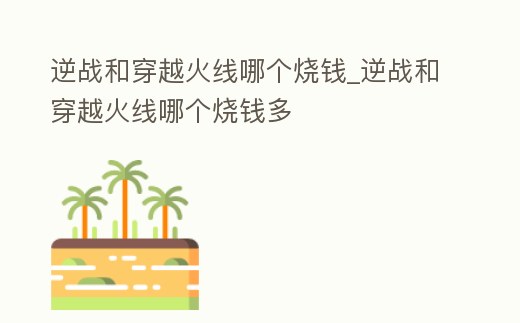 逆戰和穿越火線哪個燒錢_逆戰和穿越火線哪個燒錢多